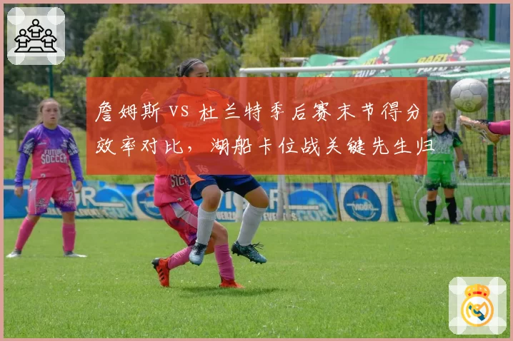 詹姆斯 vs 杜兰特季后赛末节得分效率对比，湖船卡位战关键先生归属