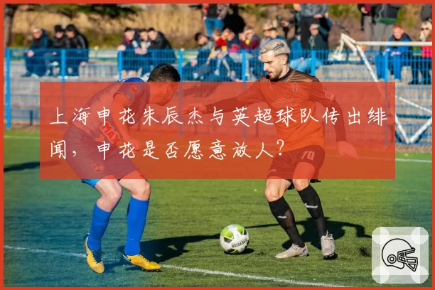 上海申花朱辰杰与英超球队传出绯闻，申花是否愿意放人？