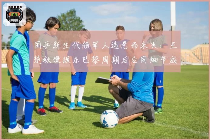 国乒新生代领军人选悬而未决，王楚钦樊振东巴黎周期后合同细节成焦点