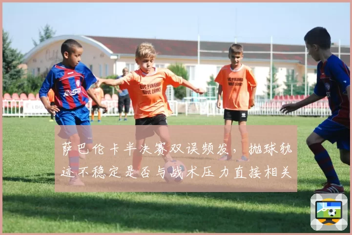 萨巴伦卡半决赛双误频发,抛球轨迹不稳定是否与战术压力直接相关?