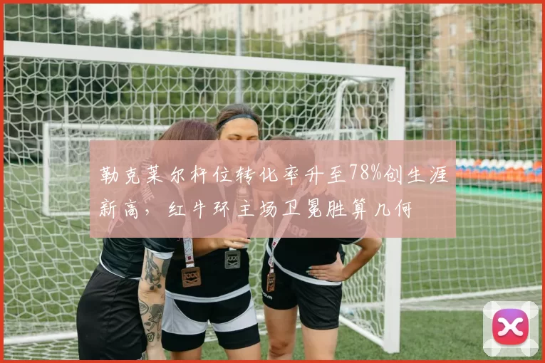 勒克莱尔杆位转化率升至78%创生涯新高,红牛环主场卫冕胜算几何