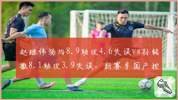 赵继伟场均8.9助攻4.6失误vs孙铭徽8.1助攻3.9失误,新赛季国产控卫稳定性之争__br_