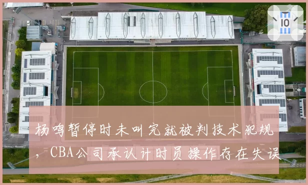 杨鸣暂停时未叫完就被判技术犯规,CBA公司承认计时员操作存在失误
