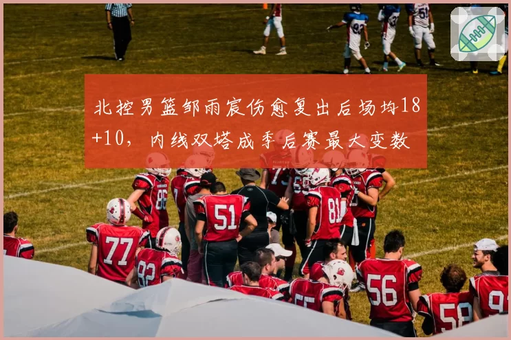 北控男篮邹雨宸伤愈复出后场均18+10，内线双塔成季后赛最大变数