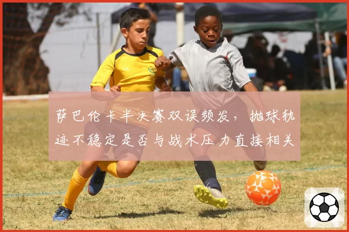 萨巴伦卡半决赛双误频发，抛球轨迹不稳定是否与战术压力直接相关？