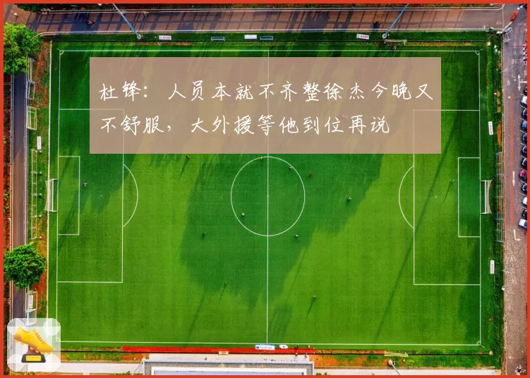 杜锋：人员本就不齐整徐杰今晚又不舒服，大外援等他到位再说