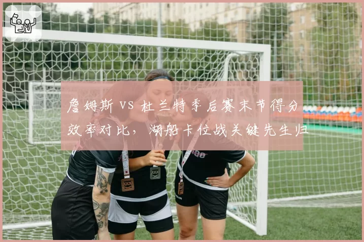 詹姆斯 vs 杜兰特季后赛末节得分效率对比，湖船卡位战关键先生归属