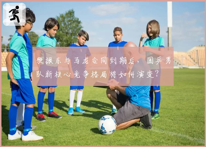 樊振东与马龙合同到期后，国乒男队新核心竞争格局将如何演变？