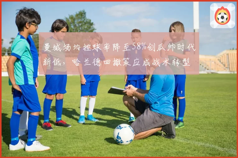 曼城场均控球率降至58%创瓜帅时代新低，哈兰德回撤策应成战术转型信号