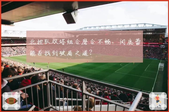 北控队双塔组合磨合不畅，闵鹿蕾能否找到破局之道？