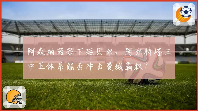 阿森纳若签下廷贝尔,阿尔特塔三中卫体系能否冲击曼城霸权?