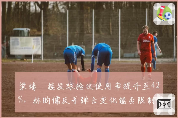 梁靖崑接发球抢攻使用率提升至42%,林昀儒反手弹击变化能否限制其暴力打法?
