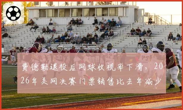 费德勒退役后网球收视率下滑,2026年美网决赛门票销售比去年减少20%