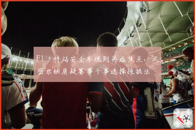 F1沙特站安全车规则再成焦点，汉密尔顿质疑赛事干事选择性执法
