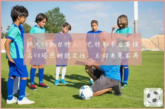 热火vs凯尔特人：巴特勒季后赛模式vs塔图姆稳定性，东部老冤家再演黑马传奇？
