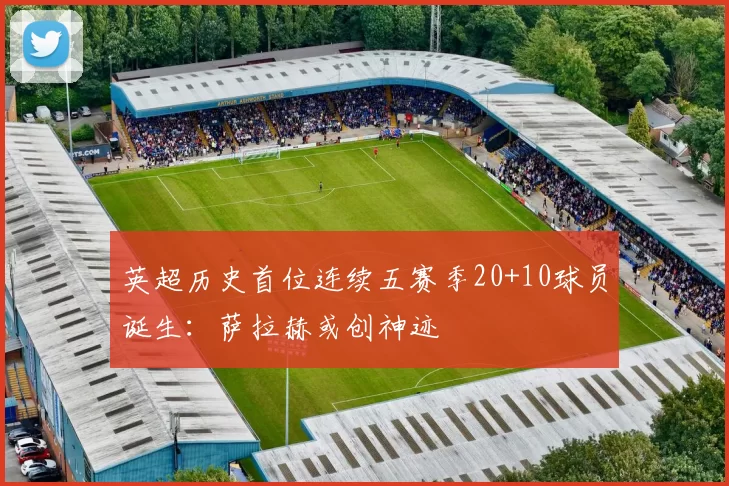 英超历史首位连续五赛季20+10球员诞生：萨拉赫或创神迹