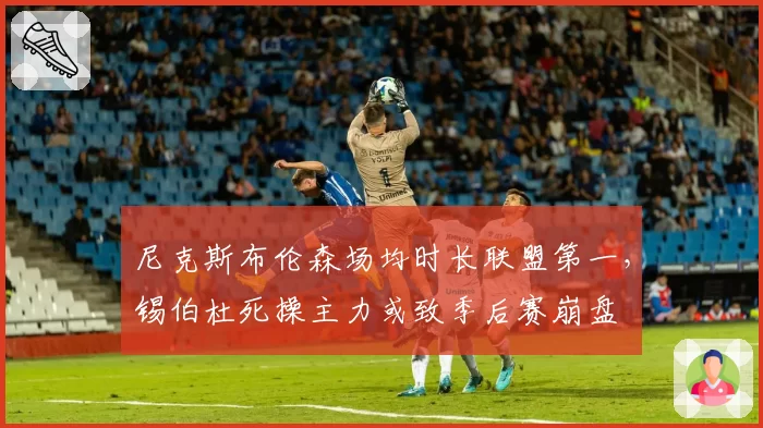 尼克斯布伦森场均时长联盟第一，锡伯杜死操主力或致季后赛崩盘