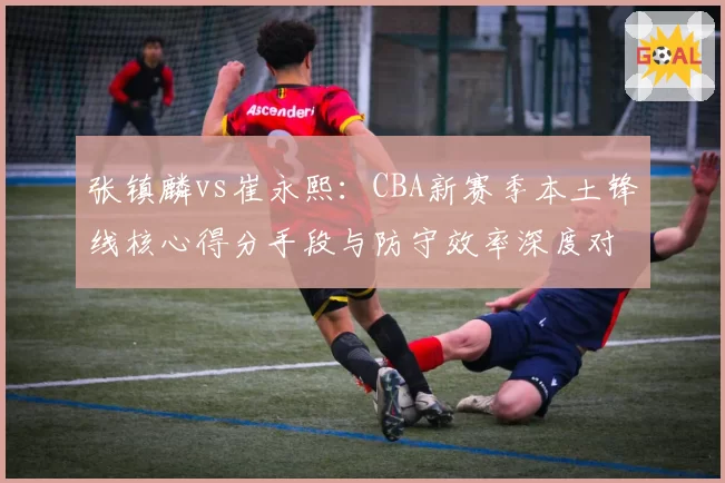 张镇麟vs崔永熙：CBA新赛季本土锋线核心得分手段与防守效率深度对比