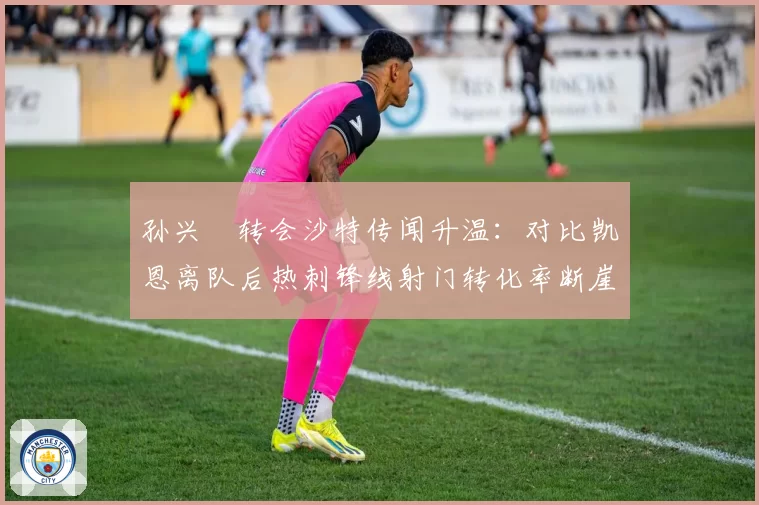 孙兴慜转会沙特传闻升温：对比凯恩离队后热刺锋线射门转化率断崖式下降