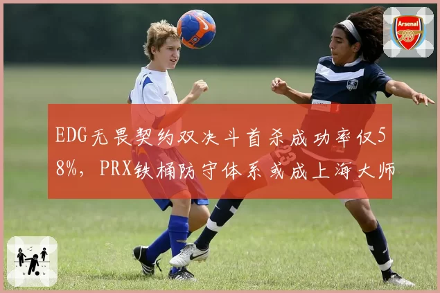 EDG无畏契约双决斗首杀成功率仅58%,PRX铁桶防守体系或成上海大师赛瓶颈