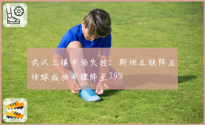 武汉三镇中场失控：斯坦丘缺阵后传球成功率骤降至79%