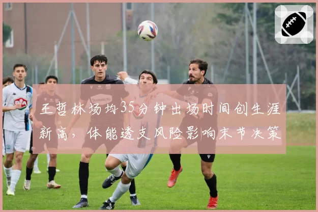 王哲林场均35分钟出场时间创生涯新高，体能透支风险影响末节决策质量