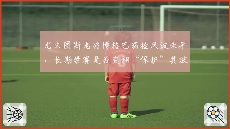 尤文图斯老将博格巴药检风波未平,长期禁赛是否变相“保护”其玻璃体质?