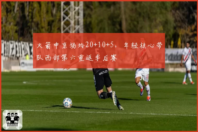 火箭申京场均20+10+5,年轻核心带队西部第六重返季后赛