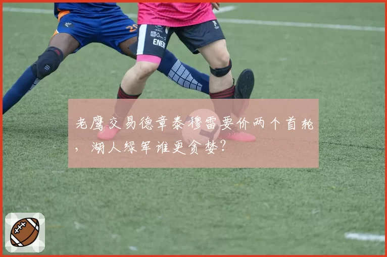 老鹰交易德章泰穆雷要价两个首轮，湖人绿军谁更贪婪？