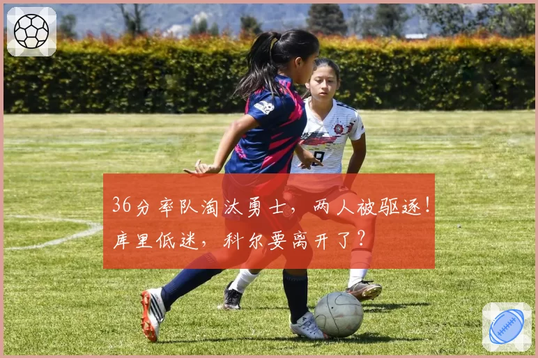 36分率队淘汰勇士，两人被驱逐！库里低迷，科尔要离开了？