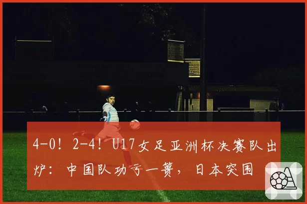 4-0！2-4！U17女足亚洲杯决赛队出炉：中国队功亏一篑，日本突围