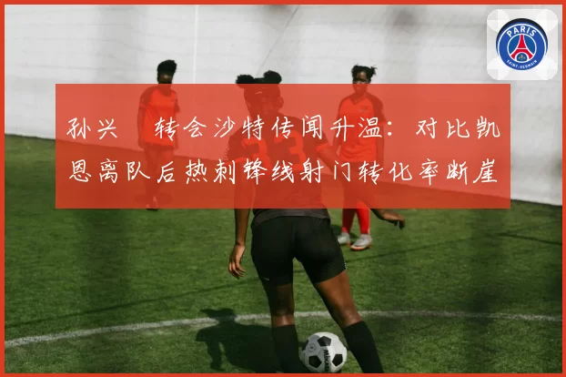 孙兴慜转会沙特传闻升温：对比凯恩离队后热刺锋线射门转化率断崖式下降