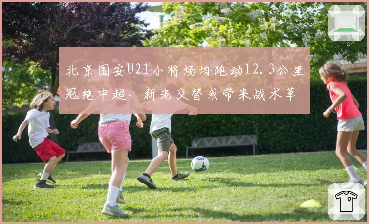 北京国安U21小将场均跑动12.3公里冠绝中超，新老交替或带来战术革命