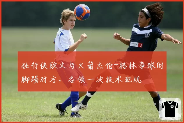 独行侠欧文与火箭杰伦-格林争球时脚踢对方，各领一次技术犯规