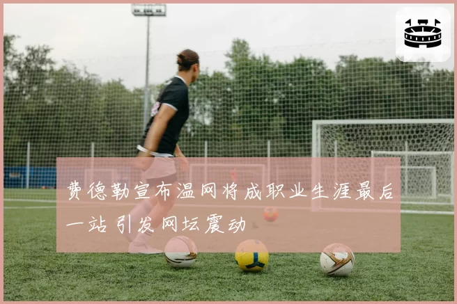 费德勒宣布温网将成职业生涯最后一站 引发网坛震动
