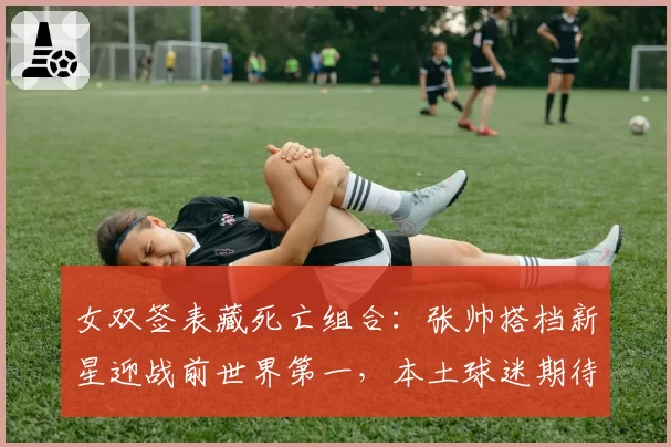 女双签表藏死亡组合：张帅搭档新星迎战前世界第一，本土球迷期待爆冷