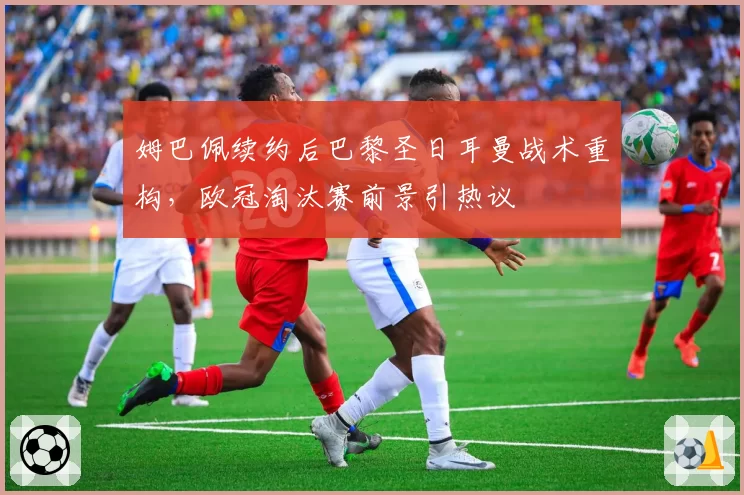 姆巴佩续约后巴黎圣日耳曼战术重构,欧冠淘汰赛前景引热议