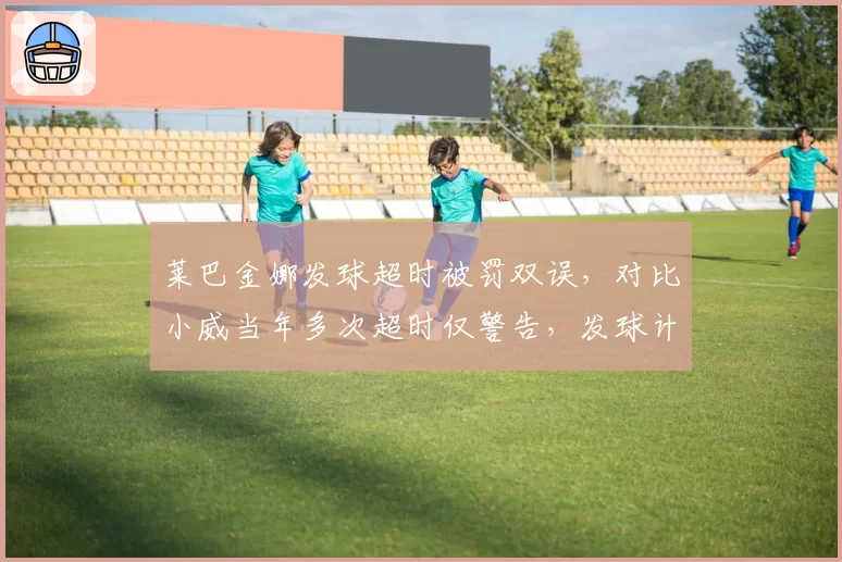 莱巴金娜发球超时被罚双误，对比小威当年多次超时仅警告，发球计时规则年龄歧视？