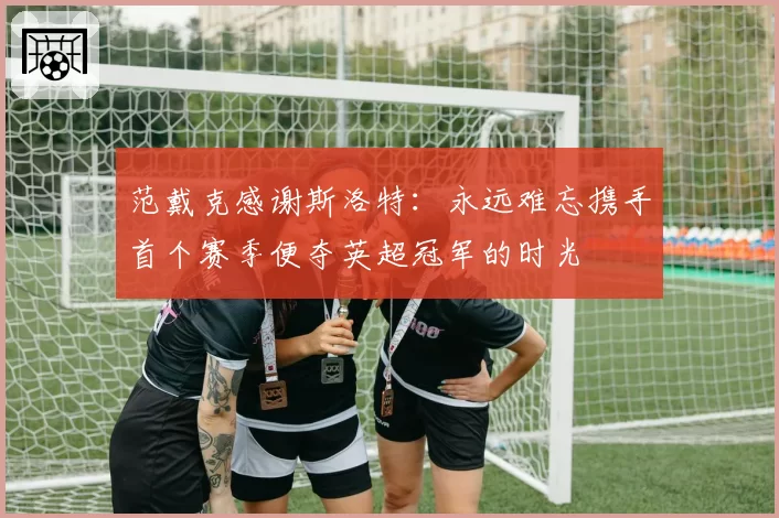 范戴克感谢斯洛特：永远难忘携手首个赛季便夺英超冠军的时光