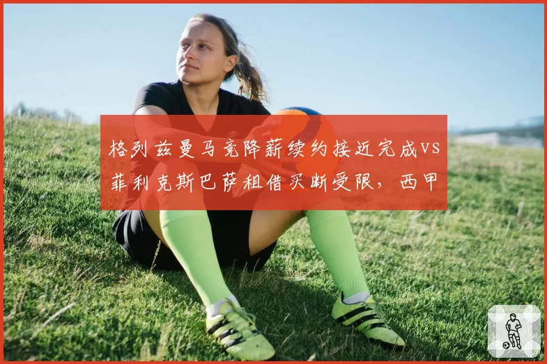 格列兹曼马竞降薪续约接近完成vs菲利克斯巴萨租借买断受限，西甲两强锋线重组策略对立
