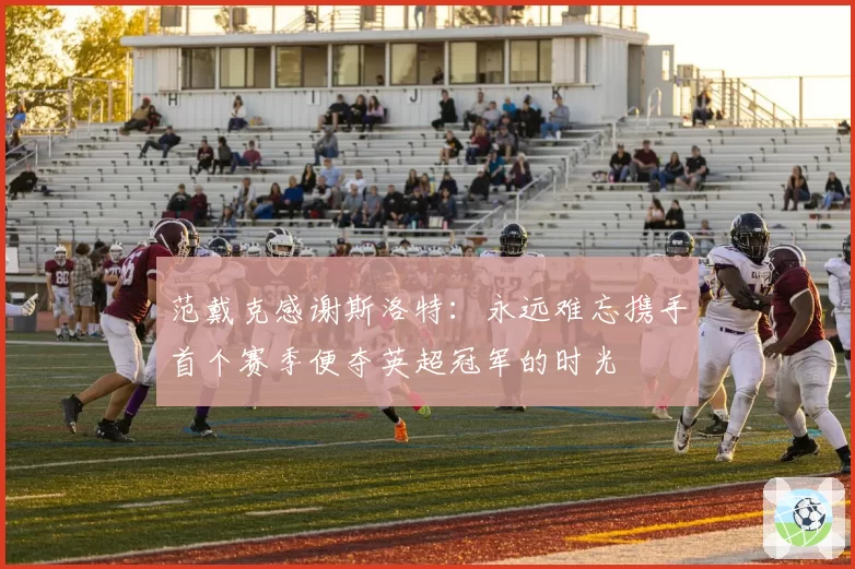 范戴克感谢斯洛特:永远难忘携手首个赛季便夺英超冠军的时光