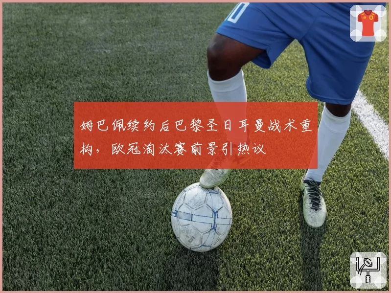 姆巴佩续约后巴黎圣日耳曼战术重构,欧冠淘汰赛前景引热议