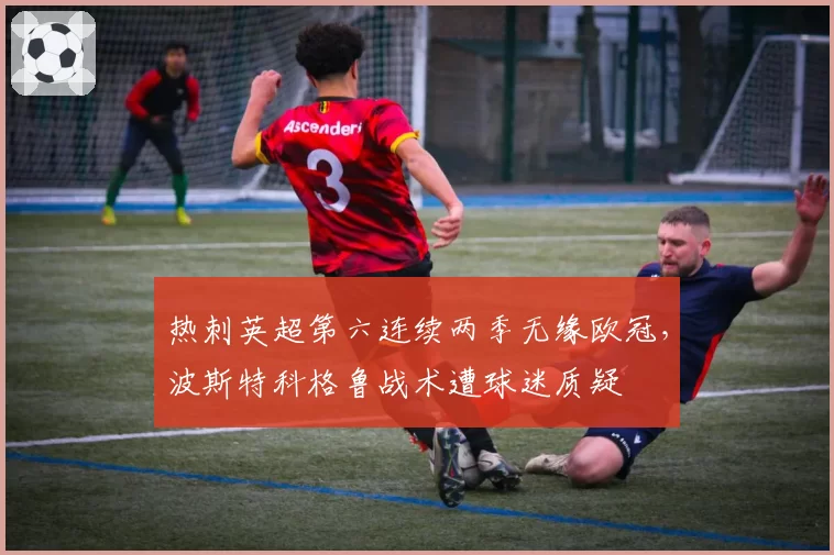 热刺英超第六连续两季无缘欧冠，波斯特科格鲁战术遭球迷质疑