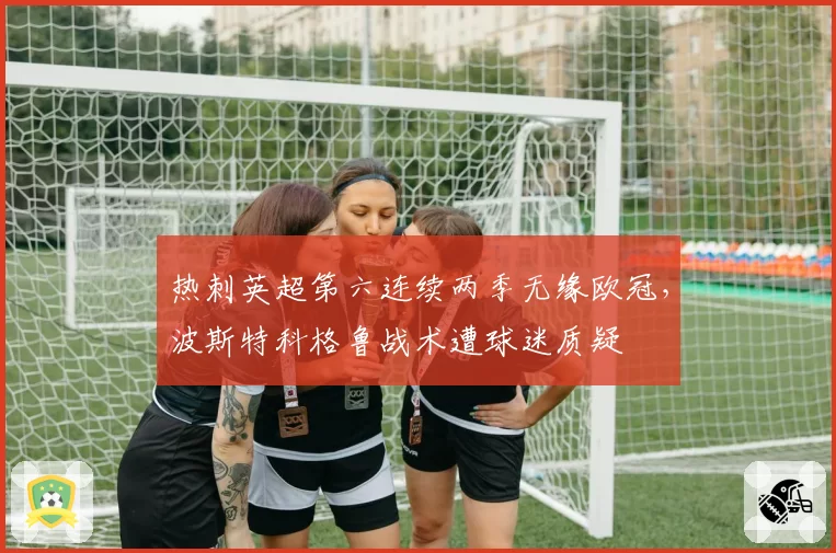 热刺英超第六连续两季无缘欧冠,波斯特科格鲁战术遭球迷质疑