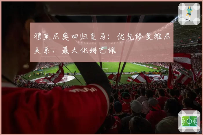 穆里尼奥回归皇马:优先修复维尼关系,最大化姆巴佩