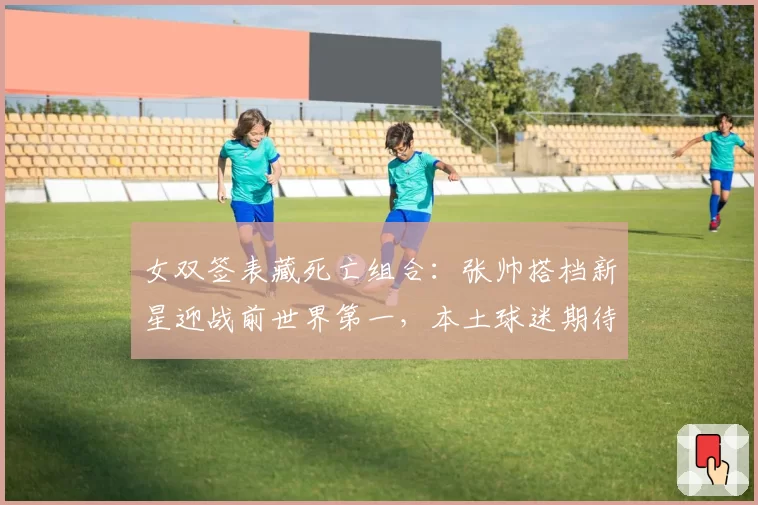 女双签表藏死亡组合：张帅搭档新星迎战前世界第一，本土球迷期待爆冷