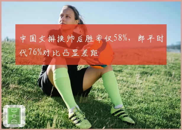 中国女排换帅后胜率仅58%,郎平时代76%对比凸显差距