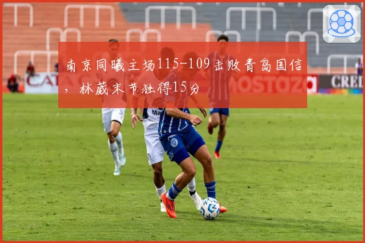 南京同曦主场115-109击败青岛国信，林葳末节独得15分