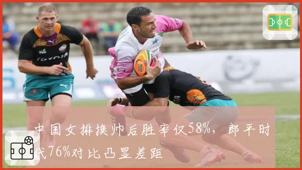 中国女排换帅后胜率仅58%，郎平时代76%对比凸显差距