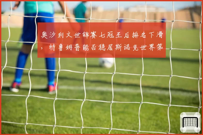奥沙利文世锦赛七冠王后排名下滑,特鲁姆普能否稳居斯诺克世界第一